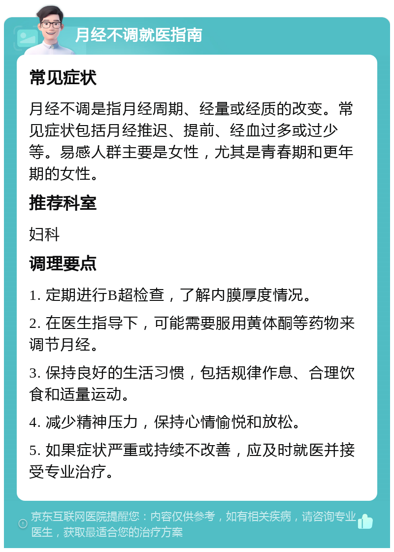 月经不调就医指南 常见症状 月经不调是指月经周期、经量或经质的改变。常见症状包括月经推迟、提前、经血过多或过少等。易感人群主要是女性，尤其是青春期和更年期的女性。 推荐科室 妇科 调理要点 1. 定期进行B超检查，了解内膜厚度情况。 2. 在医生指导下，可能需要服用黄体酮等药物来调节月经。 3. 保持良好的生活习惯，包括规律作息、合理饮食和适量运动。 4. 减少精神压力，保持心情愉悦和放松。 5. 如果症状严重或持续不改善，应及时就医并接受专业治疗。