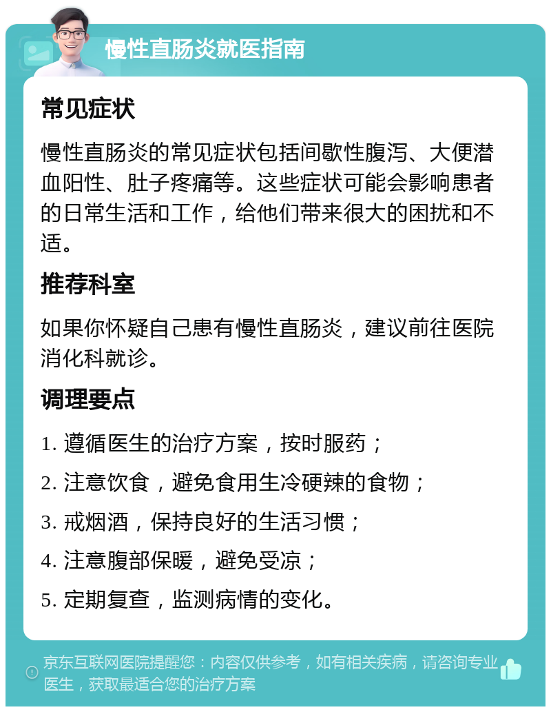 慢性直肠炎就医指南 常见症状 慢性直肠炎的常见症状包括间歇性腹泻、大便潜血阳性、肚子疼痛等。这些症状可能会影响患者的日常生活和工作，给他们带来很大的困扰和不适。 推荐科室 如果你怀疑自己患有慢性直肠炎，建议前往医院消化科就诊。 调理要点 1. 遵循医生的治疗方案，按时服药； 2. 注意饮食，避免食用生冷硬辣的食物； 3. 戒烟酒，保持良好的生活习惯； 4. 注意腹部保暖，避免受凉； 5. 定期复查，监测病情的变化。