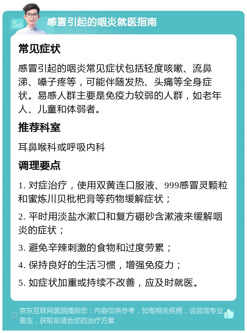 感冒引起的咽炎就医指南 常见症状 感冒引起的咽炎常见症状包括轻度咳嗽、流鼻涕、嗓子疼等，可能伴随发热、头痛等全身症状。易感人群主要是免疫力较弱的人群，如老年人、儿童和体弱者。 推荐科室 耳鼻喉科或呼吸内科 调理要点 1. 对症治疗，使用双黄连口服液、999感冒灵颗粒和蜜炼川贝枇杷膏等药物缓解症状； 2. 平时用淡盐水漱口和复方硼砂含漱液来缓解咽炎的症状； 3. 避免辛辣刺激的食物和过度劳累； 4. 保持良好的生活习惯，增强免疫力； 5. 如症状加重或持续不改善，应及时就医。