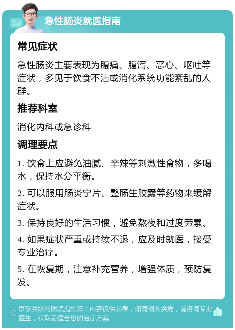 急性肠炎就医指南 常见症状 急性肠炎主要表现为腹痛、腹泻、恶心、呕吐等症状，多见于饮食不洁或消化系统功能紊乱的人群。 推荐科室 消化内科或急诊科 调理要点 1. 饮食上应避免油腻、辛辣等刺激性食物，多喝水，保持水分平衡。 2. 可以服用肠炎宁片、整肠生胶囊等药物来缓解症状。 3. 保持良好的生活习惯，避免熬夜和过度劳累。 4. 如果症状严重或持续不退，应及时就医，接受专业治疗。 5. 在恢复期，注意补充营养，增强体质，预防复发。