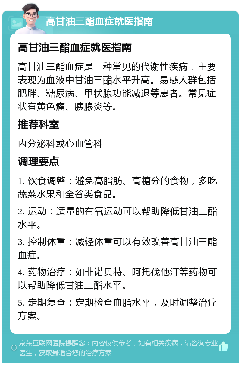 高甘油三酯血症就医指南 高甘油三酯血症就医指南 高甘油三酯血症是一种常见的代谢性疾病，主要表现为血液中甘油三酯水平升高。易感人群包括肥胖、糖尿病、甲状腺功能减退等患者。常见症状有黄色瘤、胰腺炎等。 推荐科室 内分泌科或心血管科 调理要点 1. 饮食调整：避免高脂肪、高糖分的食物，多吃蔬菜水果和全谷类食品。 2. 运动：适量的有氧运动可以帮助降低甘油三酯水平。 3. 控制体重：减轻体重可以有效改善高甘油三酯血症。 4. 药物治疗：如非诺贝特、阿托伐他汀等药物可以帮助降低甘油三酯水平。 5. 定期复查：定期检查血脂水平，及时调整治疗方案。