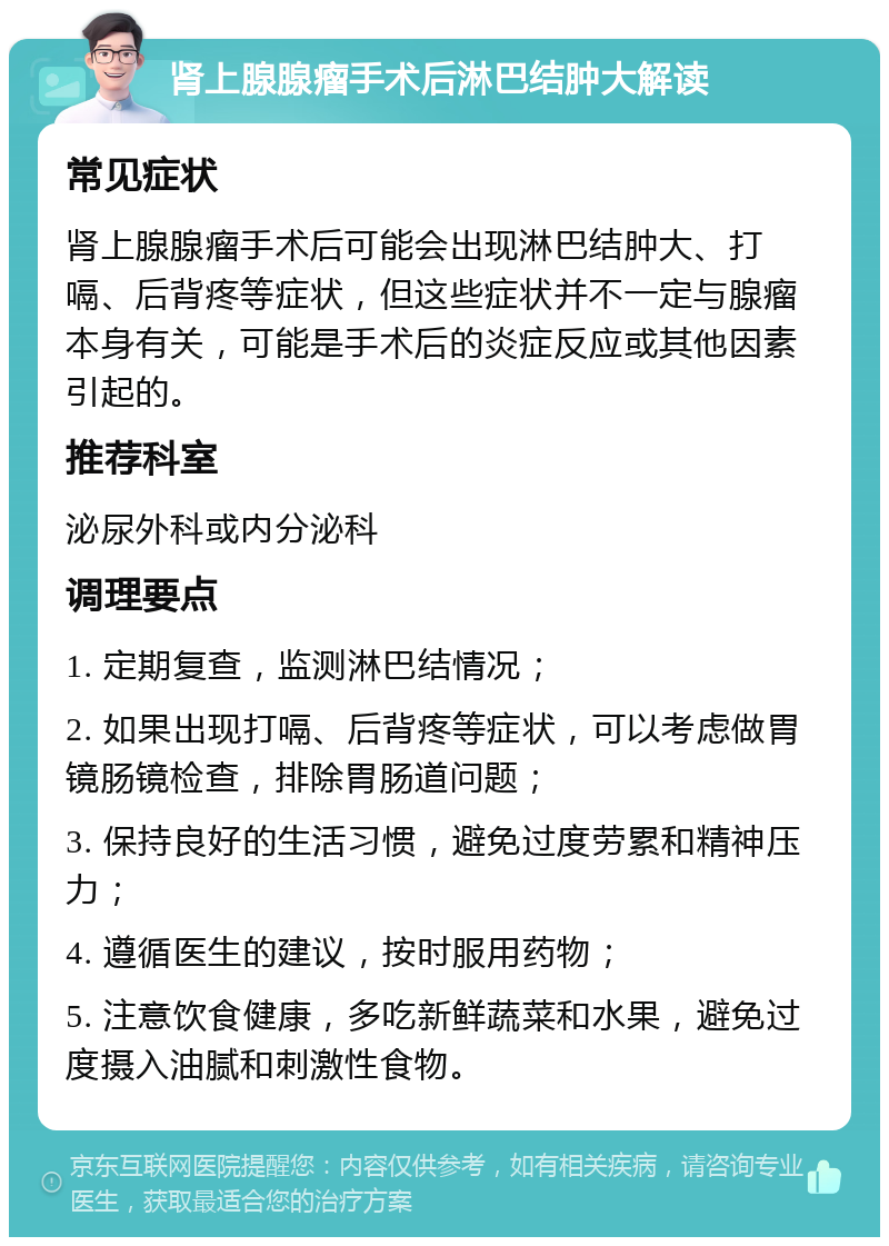 肾上腺腺瘤手术后淋巴结肿大解读 常见症状 肾上腺腺瘤手术后可能会出现淋巴结肿大、打嗝、后背疼等症状，但这些症状并不一定与腺瘤本身有关，可能是手术后的炎症反应或其他因素引起的。 推荐科室 泌尿外科或内分泌科 调理要点 1. 定期复查，监测淋巴结情况； 2. 如果出现打嗝、后背疼等症状，可以考虑做胃镜肠镜检查，排除胃肠道问题； 3. 保持良好的生活习惯，避免过度劳累和精神压力； 4. 遵循医生的建议，按时服用药物； 5. 注意饮食健康，多吃新鲜蔬菜和水果，避免过度摄入油腻和刺激性食物。