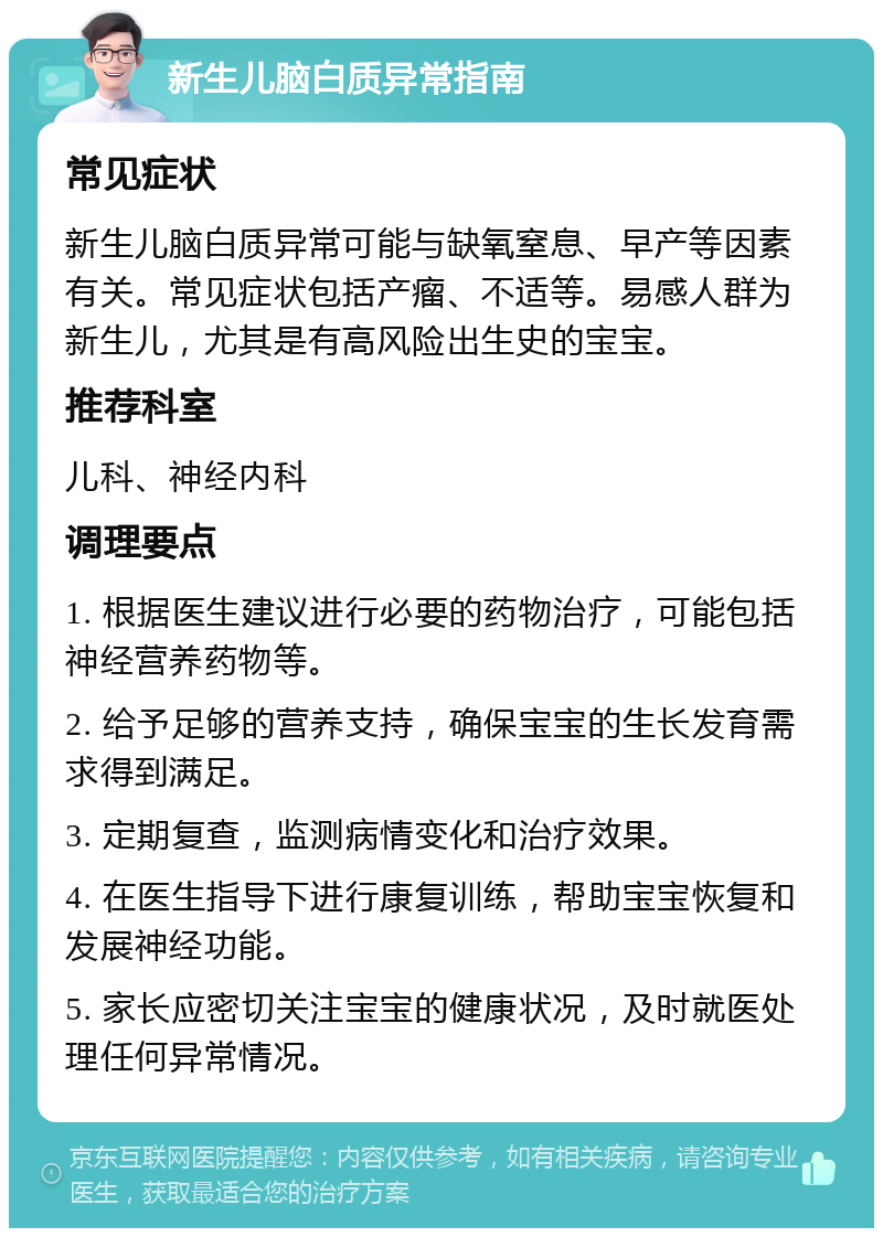 新生儿脑白质异常指南 常见症状 新生儿脑白质异常可能与缺氧窒息、早产等因素有关。常见症状包括产瘤、不适等。易感人群为新生儿，尤其是有高风险出生史的宝宝。 推荐科室 儿科、神经内科 调理要点 1. 根据医生建议进行必要的药物治疗，可能包括神经营养药物等。 2. 给予足够的营养支持，确保宝宝的生长发育需求得到满足。 3. 定期复查，监测病情变化和治疗效果。 4. 在医生指导下进行康复训练，帮助宝宝恢复和发展神经功能。 5. 家长应密切关注宝宝的健康状况，及时就医处理任何异常情况。