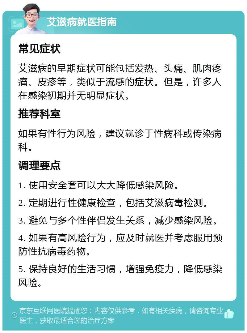 艾滋病就医指南 常见症状 艾滋病的早期症状可能包括发热、头痛、肌肉疼痛、皮疹等，类似于流感的症状。但是，许多人在感染初期并无明显症状。 推荐科室 如果有性行为风险，建议就诊于性病科或传染病科。 调理要点 1. 使用安全套可以大大降低感染风险。 2. 定期进行性健康检查，包括艾滋病毒检测。 3. 避免与多个性伴侣发生关系，减少感染风险。 4. 如果有高风险行为，应及时就医并考虑服用预防性抗病毒药物。 5. 保持良好的生活习惯，增强免疫力，降低感染风险。