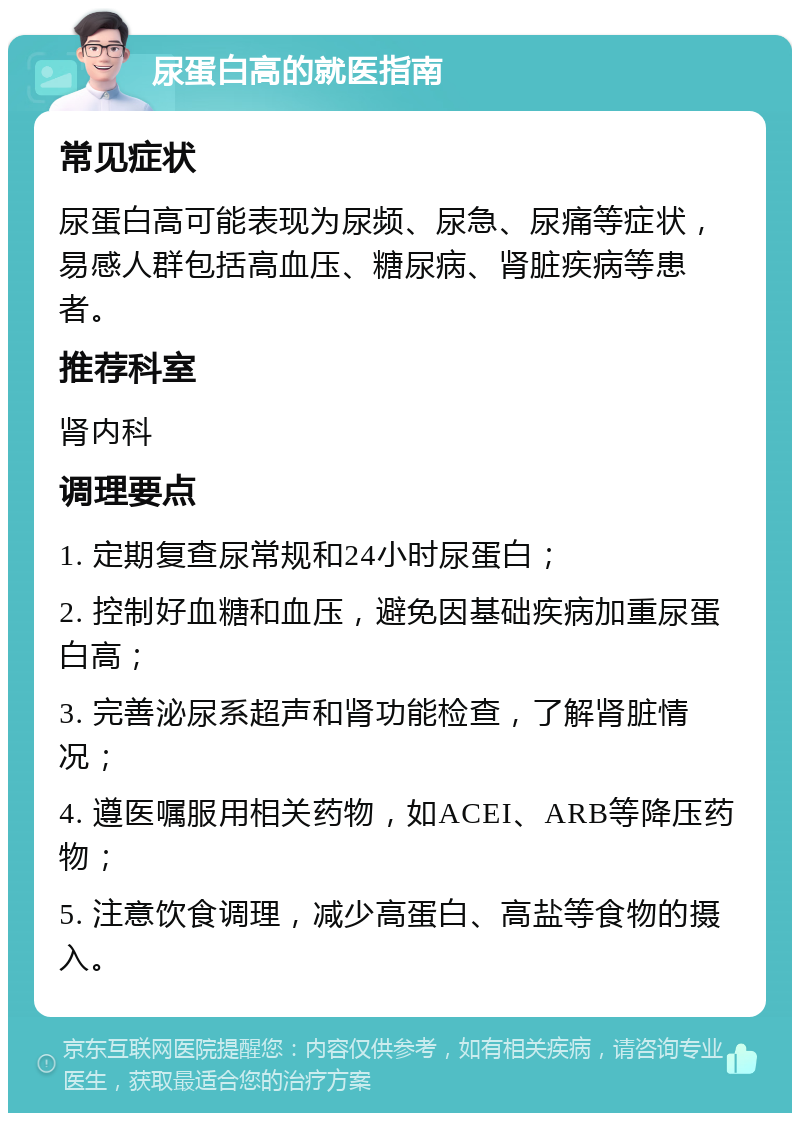 尿蛋白高的就医指南 常见症状 尿蛋白高可能表现为尿频、尿急、尿痛等症状，易感人群包括高血压、糖尿病、肾脏疾病等患者。 推荐科室 肾内科 调理要点 1. 定期复查尿常规和24小时尿蛋白； 2. 控制好血糖和血压，避免因基础疾病加重尿蛋白高； 3. 完善泌尿系超声和肾功能检查，了解肾脏情况； 4. 遵医嘱服用相关药物，如ACEI、ARB等降压药物； 5. 注意饮食调理，减少高蛋白、高盐等食物的摄入。