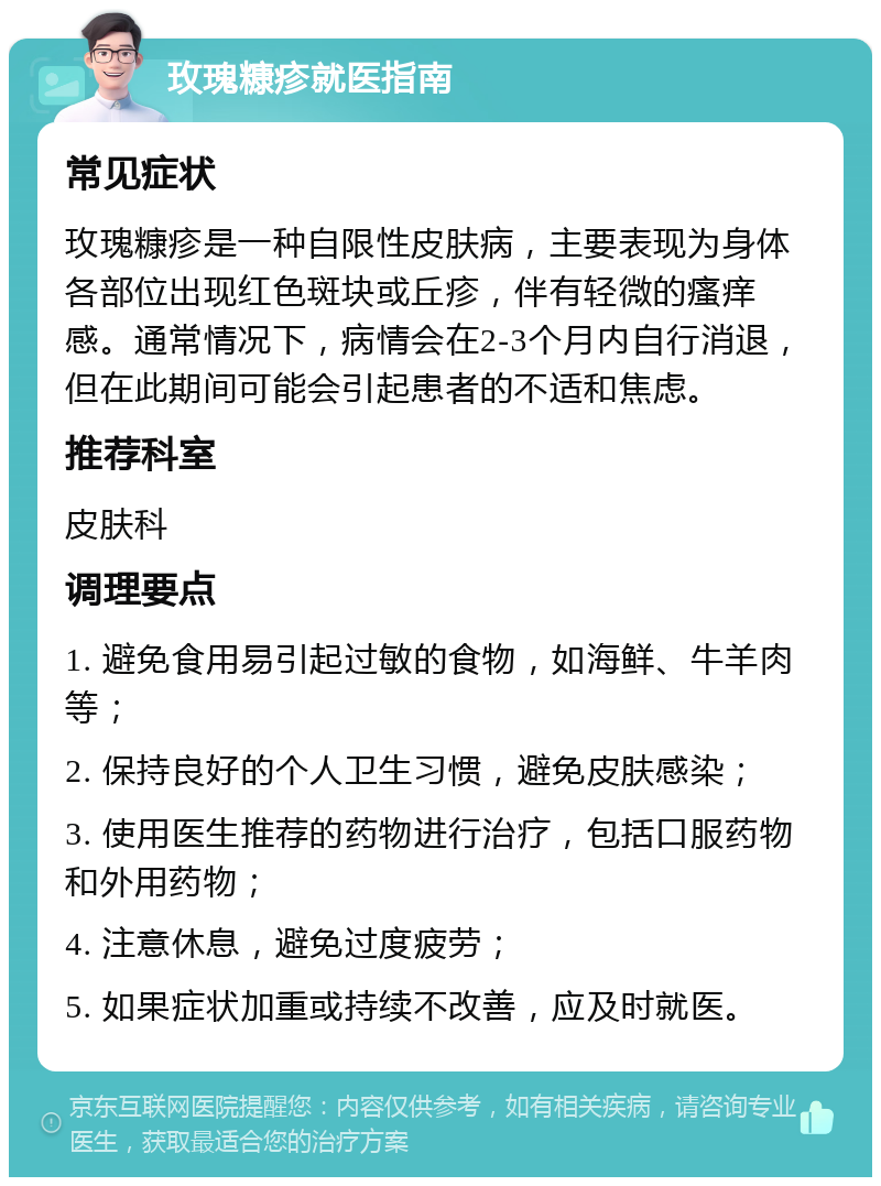 玫瑰糠疹就医指南 常见症状 玫瑰糠疹是一种自限性皮肤病，主要表现为身体各部位出现红色斑块或丘疹，伴有轻微的瘙痒感。通常情况下，病情会在2-3个月内自行消退，但在此期间可能会引起患者的不适和焦虑。 推荐科室 皮肤科 调理要点 1. 避免食用易引起过敏的食物，如海鲜、牛羊肉等； 2. 保持良好的个人卫生习惯，避免皮肤感染； 3. 使用医生推荐的药物进行治疗，包括口服药物和外用药物； 4. 注意休息，避免过度疲劳； 5. 如果症状加重或持续不改善，应及时就医。