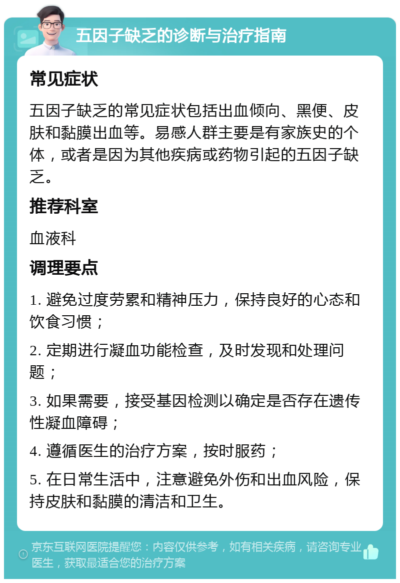 五因子缺乏的诊断与治疗指南 常见症状 五因子缺乏的常见症状包括出血倾向、黑便、皮肤和黏膜出血等。易感人群主要是有家族史的个体，或者是因为其他疾病或药物引起的五因子缺乏。 推荐科室 血液科 调理要点 1. 避免过度劳累和精神压力，保持良好的心态和饮食习惯； 2. 定期进行凝血功能检查，及时发现和处理问题； 3. 如果需要，接受基因检测以确定是否存在遗传性凝血障碍； 4. 遵循医生的治疗方案，按时服药； 5. 在日常生活中，注意避免外伤和出血风险，保持皮肤和黏膜的清洁和卫生。