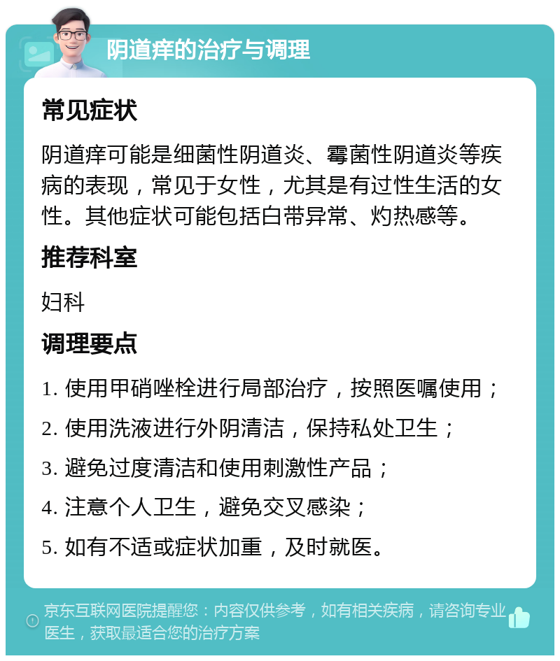 阴道痒的治疗与调理 常见症状 阴道痒可能是细菌性阴道炎、霉菌性阴道炎等疾病的表现，常见于女性，尤其是有过性生活的女性。其他症状可能包括白带异常、灼热感等。 推荐科室 妇科 调理要点 1. 使用甲硝唑栓进行局部治疗，按照医嘱使用； 2. 使用洗液进行外阴清洁，保持私处卫生； 3. 避免过度清洁和使用刺激性产品； 4. 注意个人卫生，避免交叉感染； 5. 如有不适或症状加重，及时就医。