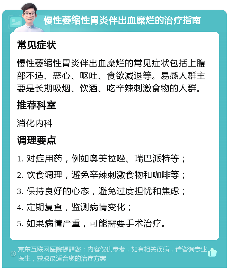 慢性萎缩性胃炎伴出血糜烂的治疗指南 常见症状 慢性萎缩性胃炎伴出血糜烂的常见症状包括上腹部不适、恶心、呕吐、食欲减退等。易感人群主要是长期吸烟、饮酒、吃辛辣刺激食物的人群。 推荐科室 消化内科 调理要点 1. 对症用药，例如奥美拉唑、瑞巴派特等； 2. 饮食调理，避免辛辣刺激食物和咖啡等； 3. 保持良好的心态，避免过度担忧和焦虑； 4. 定期复查，监测病情变化； 5. 如果病情严重，可能需要手术治疗。