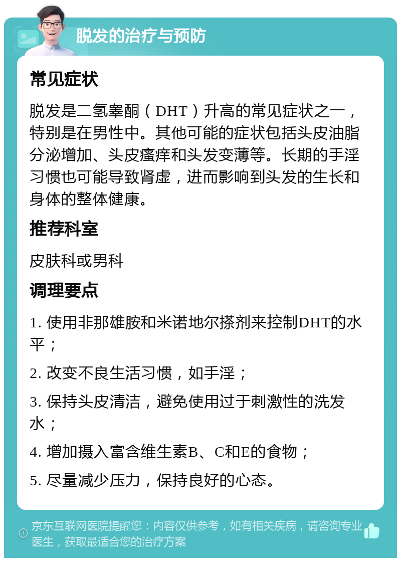 脱发的治疗与预防 常见症状 脱发是二氢睾酮（DHT）升高的常见症状之一，特别是在男性中。其他可能的症状包括头皮油脂分泌增加、头皮瘙痒和头发变薄等。长期的手淫习惯也可能导致肾虚，进而影响到头发的生长和身体的整体健康。 推荐科室 皮肤科或男科 调理要点 1. 使用非那雄胺和米诺地尔搽剂来控制DHT的水平； 2. 改变不良生活习惯，如手淫； 3. 保持头皮清洁，避免使用过于刺激性的洗发水； 4. 增加摄入富含维生素B、C和E的食物； 5. 尽量减少压力，保持良好的心态。