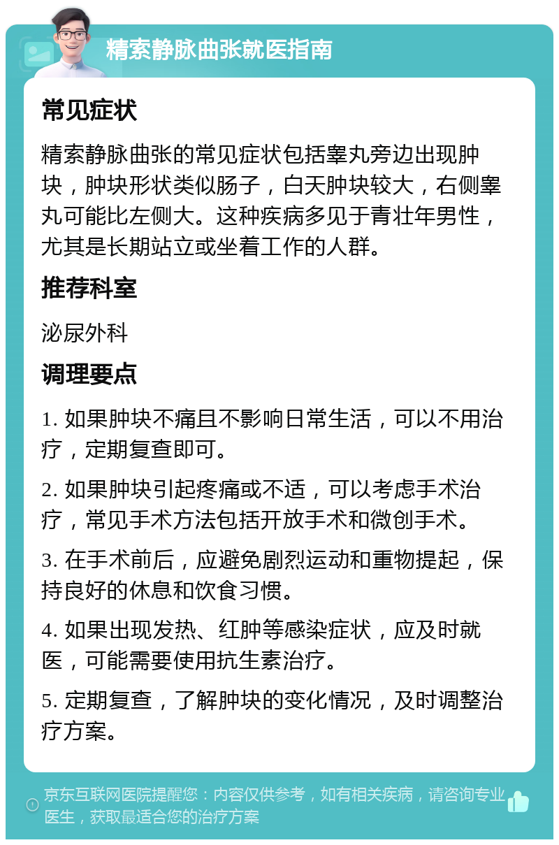 精索静脉曲张就医指南 常见症状 精索静脉曲张的常见症状包括睾丸旁边出现肿块，肿块形状类似肠子，白天肿块较大，右侧睾丸可能比左侧大。这种疾病多见于青壮年男性，尤其是长期站立或坐着工作的人群。 推荐科室 泌尿外科 调理要点 1. 如果肿块不痛且不影响日常生活，可以不用治疗，定期复查即可。 2. 如果肿块引起疼痛或不适，可以考虑手术治疗，常见手术方法包括开放手术和微创手术。 3. 在手术前后，应避免剧烈运动和重物提起，保持良好的休息和饮食习惯。 4. 如果出现发热、红肿等感染症状，应及时就医，可能需要使用抗生素治疗。 5. 定期复查，了解肿块的变化情况，及时调整治疗方案。