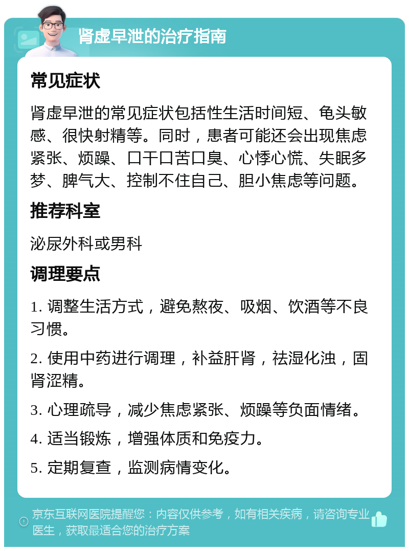 肾虚早泄的治疗指南 常见症状 肾虚早泄的常见症状包括性生活时间短、龟头敏感、很快射精等。同时，患者可能还会出现焦虑紧张、烦躁、口干口苦口臭、心悸心慌、失眠多梦、脾气大、控制不住自己、胆小焦虑等问题。 推荐科室 泌尿外科或男科 调理要点 1. 调整生活方式，避免熬夜、吸烟、饮酒等不良习惯。 2. 使用中药进行调理，补益肝肾，祛湿化浊，固肾涩精。 3. 心理疏导，减少焦虑紧张、烦躁等负面情绪。 4. 适当锻炼，增强体质和免疫力。 5. 定期复查，监测病情变化。