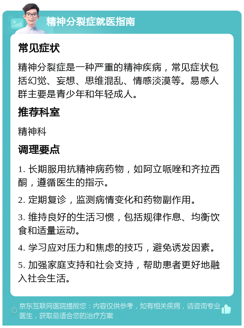 精神分裂症就医指南 常见症状 精神分裂症是一种严重的精神疾病，常见症状包括幻觉、妄想、思维混乱、情感淡漠等。易感人群主要是青少年和年轻成人。 推荐科室 精神科 调理要点 1. 长期服用抗精神病药物，如阿立哌唑和齐拉西酮，遵循医生的指示。 2. 定期复诊，监测病情变化和药物副作用。 3. 维持良好的生活习惯，包括规律作息、均衡饮食和适量运动。 4. 学习应对压力和焦虑的技巧，避免诱发因素。 5. 加强家庭支持和社会支持，帮助患者更好地融入社会生活。