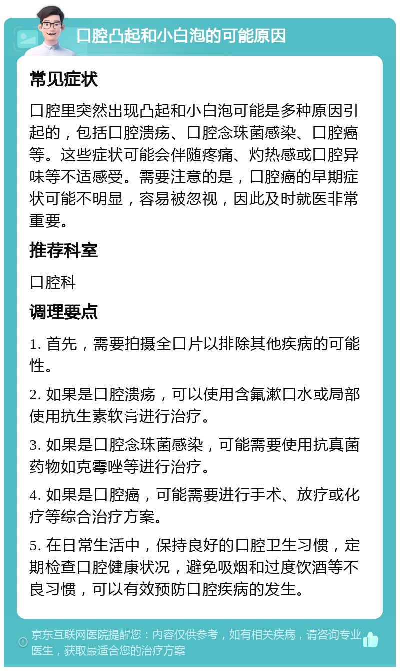 口腔凸起和小白泡的可能原因 常见症状 口腔里突然出现凸起和小白泡可能是多种原因引起的，包括口腔溃疡、口腔念珠菌感染、口腔癌等。这些症状可能会伴随疼痛、灼热感或口腔异味等不适感受。需要注意的是，口腔癌的早期症状可能不明显，容易被忽视，因此及时就医非常重要。 推荐科室 口腔科 调理要点 1. 首先，需要拍摄全口片以排除其他疾病的可能性。 2. 如果是口腔溃疡，可以使用含氟漱口水或局部使用抗生素软膏进行治疗。 3. 如果是口腔念珠菌感染，可能需要使用抗真菌药物如克霉唑等进行治疗。 4. 如果是口腔癌，可能需要进行手术、放疗或化疗等综合治疗方案。 5. 在日常生活中，保持良好的口腔卫生习惯，定期检查口腔健康状况，避免吸烟和过度饮酒等不良习惯，可以有效预防口腔疾病的发生。