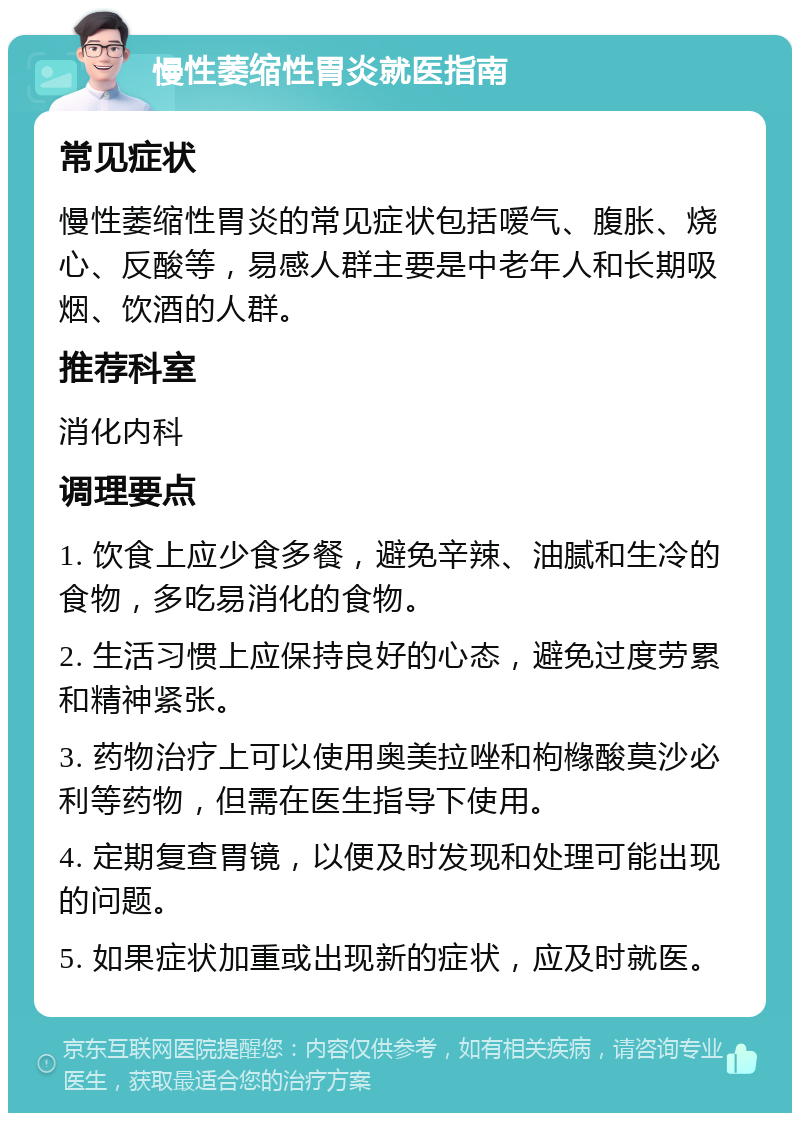 慢性萎缩性胃炎就医指南 常见症状 慢性萎缩性胃炎的常见症状包括嗳气、腹胀、烧心、反酸等，易感人群主要是中老年人和长期吸烟、饮酒的人群。 推荐科室 消化内科 调理要点 1. 饮食上应少食多餐，避免辛辣、油腻和生冷的食物，多吃易消化的食物。 2. 生活习惯上应保持良好的心态，避免过度劳累和精神紧张。 3. 药物治疗上可以使用奥美拉唑和枸橼酸莫沙必利等药物，但需在医生指导下使用。 4. 定期复查胃镜，以便及时发现和处理可能出现的问题。 5. 如果症状加重或出现新的症状，应及时就医。