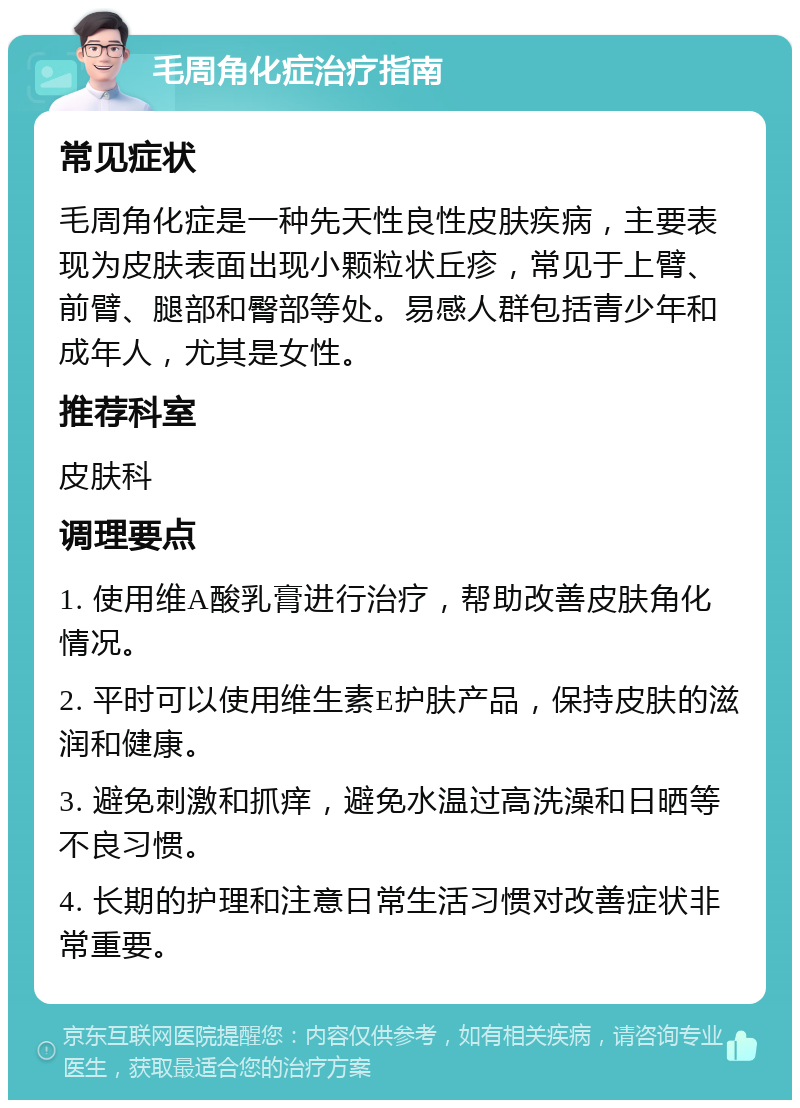 毛周角化症治疗指南 常见症状 毛周角化症是一种先天性良性皮肤疾病，主要表现为皮肤表面出现小颗粒状丘疹，常见于上臂、前臂、腿部和臀部等处。易感人群包括青少年和成年人，尤其是女性。 推荐科室 皮肤科 调理要点 1. 使用维A酸乳膏进行治疗，帮助改善皮肤角化情况。 2. 平时可以使用维生素E护肤产品，保持皮肤的滋润和健康。 3. 避免刺激和抓痒，避免水温过高洗澡和日晒等不良习惯。 4. 长期的护理和注意日常生活习惯对改善症状非常重要。