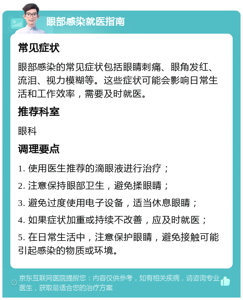 眼部感染就医指南 常见症状 眼部感染的常见症状包括眼睛刺痛、眼角发红、流泪、视力模糊等。这些症状可能会影响日常生活和工作效率，需要及时就医。 推荐科室 眼科 调理要点 1. 使用医生推荐的滴眼液进行治疗； 2. 注意保持眼部卫生，避免揉眼睛； 3. 避免过度使用电子设备，适当休息眼睛； 4. 如果症状加重或持续不改善，应及时就医； 5. 在日常生活中，注意保护眼睛，避免接触可能引起感染的物质或环境。