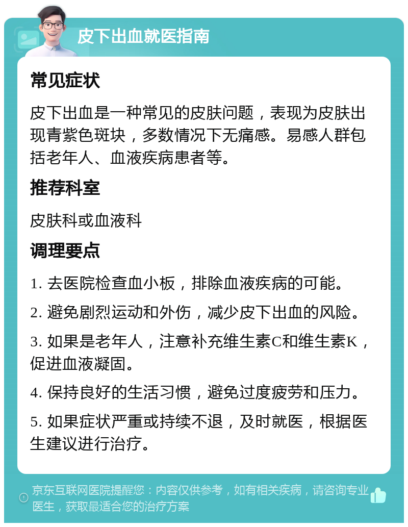 皮下出血就医指南 常见症状 皮下出血是一种常见的皮肤问题，表现为皮肤出现青紫色斑块，多数情况下无痛感。易感人群包括老年人、血液疾病患者等。 推荐科室 皮肤科或血液科 调理要点 1. 去医院检查血小板，排除血液疾病的可能。 2. 避免剧烈运动和外伤，减少皮下出血的风险。 3. 如果是老年人，注意补充维生素C和维生素K，促进血液凝固。 4. 保持良好的生活习惯，避免过度疲劳和压力。 5. 如果症状严重或持续不退，及时就医，根据医生建议进行治疗。