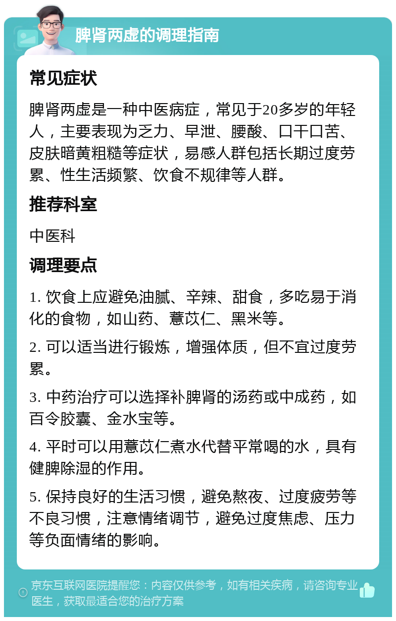 脾肾两虚的调理指南 常见症状 脾肾两虚是一种中医病症，常见于20多岁的年轻人，主要表现为乏力、早泄、腰酸、口干口苦、皮肤暗黄粗糙等症状，易感人群包括长期过度劳累、性生活频繁、饮食不规律等人群。 推荐科室 中医科 调理要点 1. 饮食上应避免油腻、辛辣、甜食，多吃易于消化的食物，如山药、薏苡仁、黑米等。 2. 可以适当进行锻炼，增强体质，但不宜过度劳累。 3. 中药治疗可以选择补脾肾的汤药或中成药，如百令胶囊、金水宝等。 4. 平时可以用薏苡仁煮水代替平常喝的水，具有健脾除湿的作用。 5. 保持良好的生活习惯，避免熬夜、过度疲劳等不良习惯，注意情绪调节，避免过度焦虑、压力等负面情绪的影响。