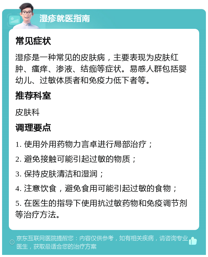 湿疹就医指南 常见症状 湿疹是一种常见的皮肤病，主要表现为皮肤红肿、瘙痒、渗液、结痂等症状。易感人群包括婴幼儿、过敏体质者和免疫力低下者等。 推荐科室 皮肤科 调理要点 1. 使用外用药物力言卓进行局部治疗； 2. 避免接触可能引起过敏的物质； 3. 保持皮肤清洁和湿润； 4. 注意饮食，避免食用可能引起过敏的食物； 5. 在医生的指导下使用抗过敏药物和免疫调节剂等治疗方法。