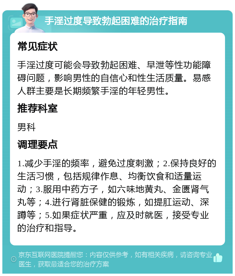 手淫过度导致勃起困难的治疗指南 常见症状 手淫过度可能会导致勃起困难、早泄等性功能障碍问题，影响男性的自信心和性生活质量。易感人群主要是长期频繁手淫的年轻男性。 推荐科室 男科 调理要点 1.减少手淫的频率，避免过度刺激；2.保持良好的生活习惯，包括规律作息、均衡饮食和适量运动；3.服用中药方子，如六味地黄丸、金匮肾气丸等；4.进行肾脏保健的锻炼，如提肛运动、深蹲等；5.如果症状严重，应及时就医，接受专业的治疗和指导。