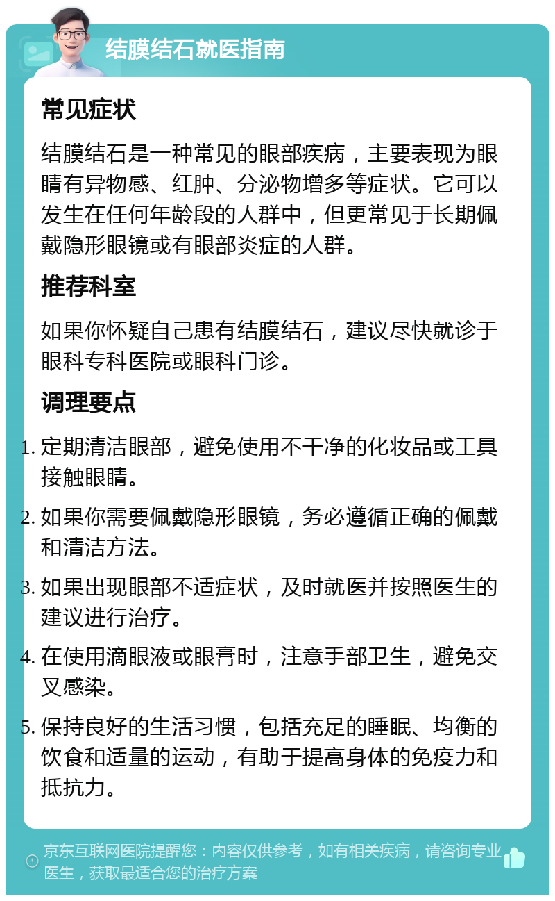 结膜结石就医指南 常见症状 结膜结石是一种常见的眼部疾病，主要表现为眼睛有异物感、红肿、分泌物增多等症状。它可以发生在任何年龄段的人群中，但更常见于长期佩戴隐形眼镜或有眼部炎症的人群。 推荐科室 如果你怀疑自己患有结膜结石，建议尽快就诊于眼科专科医院或眼科门诊。 调理要点 定期清洁眼部，避免使用不干净的化妆品或工具接触眼睛。 如果你需要佩戴隐形眼镜，务必遵循正确的佩戴和清洁方法。 如果出现眼部不适症状，及时就医并按照医生的建议进行治疗。 在使用滴眼液或眼膏时，注意手部卫生，避免交叉感染。 保持良好的生活习惯，包括充足的睡眠、均衡的饮食和适量的运动，有助于提高身体的免疫力和抵抗力。