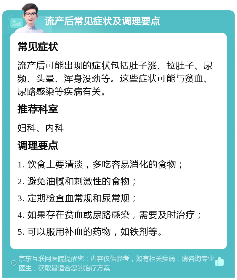 流产后常见症状及调理要点 常见症状 流产后可能出现的症状包括肚子涨、拉肚子、尿频、头晕、浑身没劲等。这些症状可能与贫血、尿路感染等疾病有关。 推荐科室 妇科、内科 调理要点 1. 饮食上要清淡，多吃容易消化的食物； 2. 避免油腻和刺激性的食物； 3. 定期检查血常规和尿常规； 4. 如果存在贫血或尿路感染，需要及时治疗； 5. 可以服用补血的药物，如铁剂等。