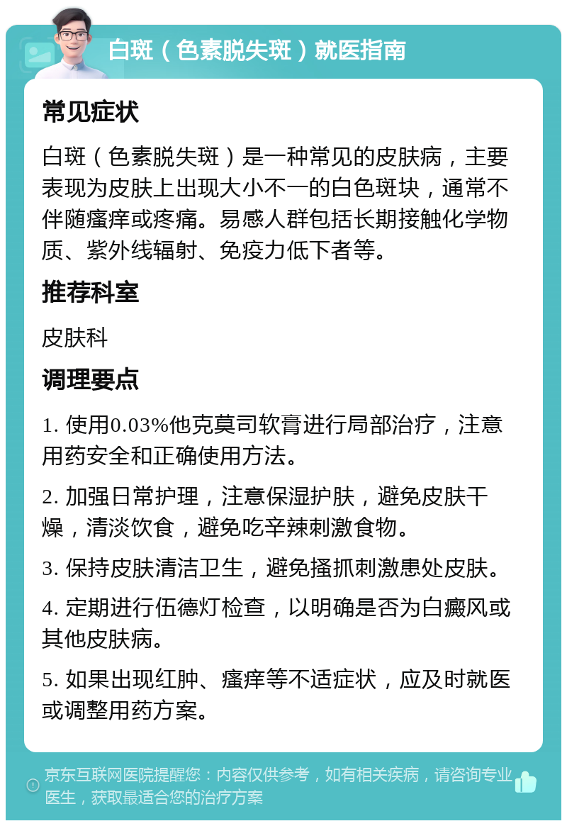 白斑（色素脱失斑）就医指南 常见症状 白斑（色素脱失斑）是一种常见的皮肤病，主要表现为皮肤上出现大小不一的白色斑块，通常不伴随瘙痒或疼痛。易感人群包括长期接触化学物质、紫外线辐射、免疫力低下者等。 推荐科室 皮肤科 调理要点 1. 使用0.03%他克莫司软膏进行局部治疗，注意用药安全和正确使用方法。 2. 加强日常护理，注意保湿护肤，避免皮肤干燥，清淡饮食，避免吃辛辣刺激食物。 3. 保持皮肤清洁卫生，避免搔抓刺激患处皮肤。 4. 定期进行伍德灯检查，以明确是否为白癜风或其他皮肤病。 5. 如果出现红肿、瘙痒等不适症状，应及时就医或调整用药方案。