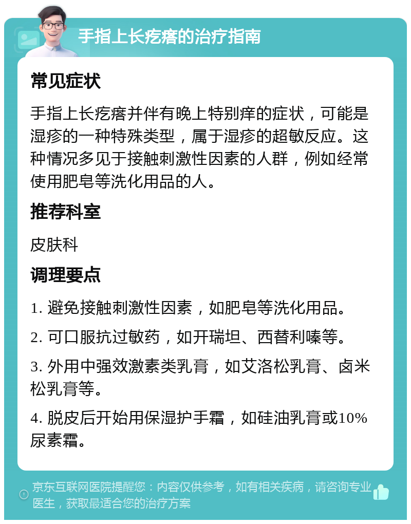 手指上长疙瘩的治疗指南 常见症状 手指上长疙瘩并伴有晚上特别痒的症状，可能是湿疹的一种特殊类型，属于湿疹的超敏反应。这种情况多见于接触刺激性因素的人群，例如经常使用肥皂等洗化用品的人。 推荐科室 皮肤科 调理要点 1. 避免接触刺激性因素，如肥皂等洗化用品。 2. 可口服抗过敏药，如开瑞坦、西替利嗪等。 3. 外用中强效激素类乳膏，如艾洛松乳膏、卤米松乳膏等。 4. 脱皮后开始用保湿护手霜，如硅油乳膏或10%尿素霜。