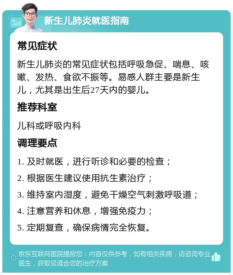 新生儿肺炎就医指南 常见症状 新生儿肺炎的常见症状包括呼吸急促、喘息、咳嗽、发热、食欲不振等。易感人群主要是新生儿，尤其是出生后27天内的婴儿。 推荐科室 儿科或呼吸内科 调理要点 1. 及时就医，进行听诊和必要的检查； 2. 根据医生建议使用抗生素治疗； 3. 维持室内湿度，避免干燥空气刺激呼吸道； 4. 注意营养和休息，增强免疫力； 5. 定期复查，确保病情完全恢复。