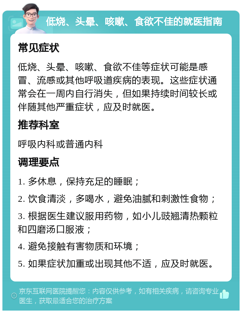 低烧、头晕、咳嗽、食欲不佳的就医指南 常见症状 低烧、头晕、咳嗽、食欲不佳等症状可能是感冒、流感或其他呼吸道疾病的表现。这些症状通常会在一周内自行消失，但如果持续时间较长或伴随其他严重症状，应及时就医。 推荐科室 呼吸内科或普通内科 调理要点 1. 多休息，保持充足的睡眠； 2. 饮食清淡，多喝水，避免油腻和刺激性食物； 3. 根据医生建议服用药物，如小儿豉翘清热颗粒和四磨汤口服液； 4. 避免接触有害物质和环境； 5. 如果症状加重或出现其他不适，应及时就医。