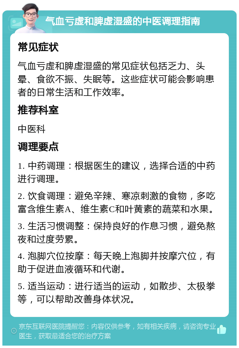 气血亏虚和脾虚湿盛的中医调理指南 常见症状 气血亏虚和脾虚湿盛的常见症状包括乏力、头晕、食欲不振、失眠等。这些症状可能会影响患者的日常生活和工作效率。 推荐科室 中医科 调理要点 1. 中药调理：根据医生的建议，选择合适的中药进行调理。 2. 饮食调理：避免辛辣、寒凉刺激的食物，多吃富含维生素A、维生素C和叶黄素的蔬菜和水果。 3. 生活习惯调整：保持良好的作息习惯，避免熬夜和过度劳累。 4. 泡脚穴位按摩：每天晚上泡脚并按摩穴位，有助于促进血液循环和代谢。 5. 适当运动：进行适当的运动，如散步、太极拳等，可以帮助改善身体状况。