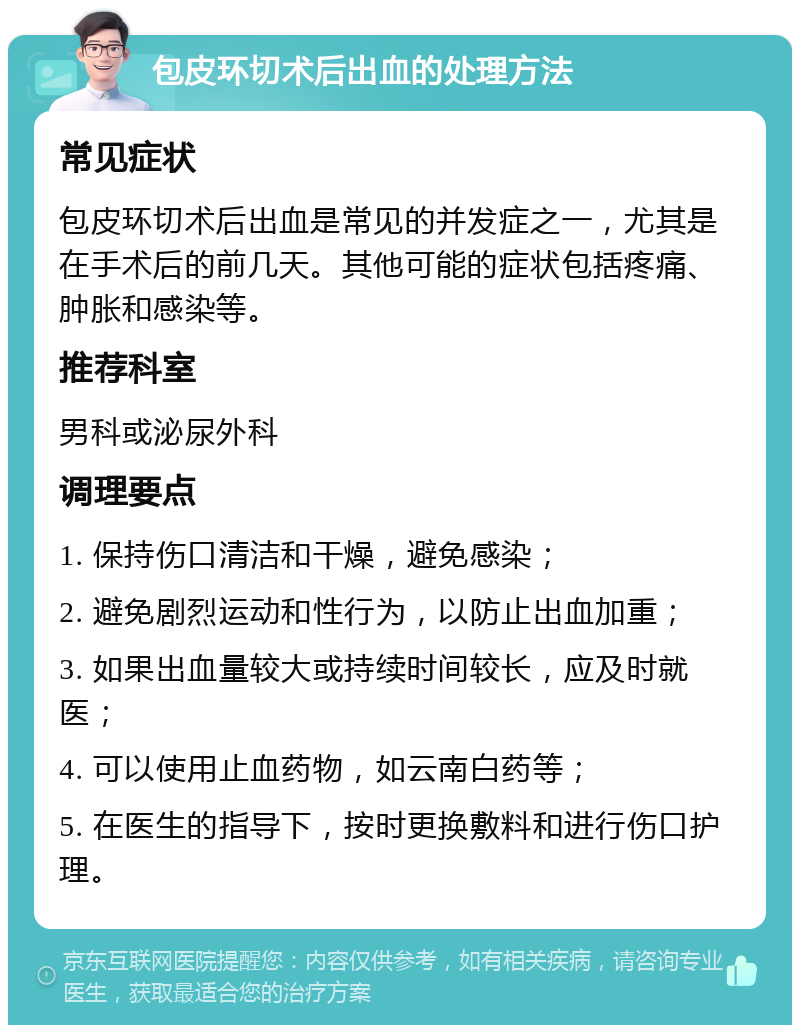 包皮环切术后出血的处理方法 常见症状 包皮环切术后出血是常见的并发症之一，尤其是在手术后的前几天。其他可能的症状包括疼痛、肿胀和感染等。 推荐科室 男科或泌尿外科 调理要点 1. 保持伤口清洁和干燥，避免感染； 2. 避免剧烈运动和性行为，以防止出血加重； 3. 如果出血量较大或持续时间较长，应及时就医； 4. 可以使用止血药物，如云南白药等； 5. 在医生的指导下，按时更换敷料和进行伤口护理。