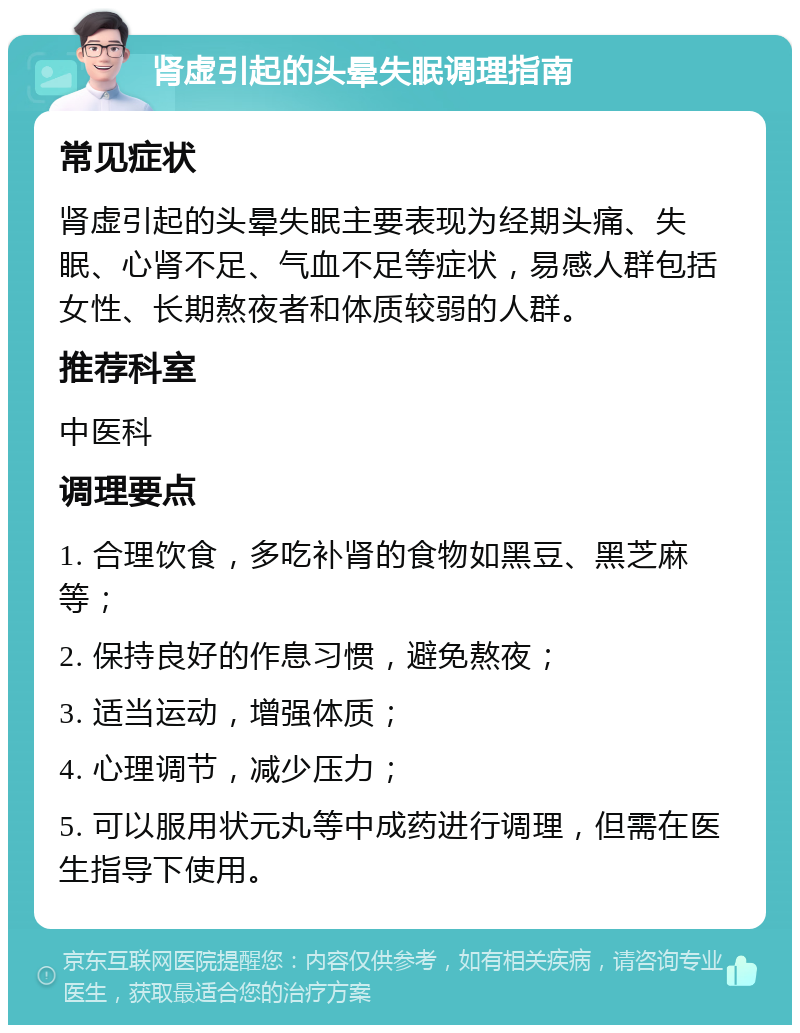 肾虚引起的头晕失眠调理指南 常见症状 肾虚引起的头晕失眠主要表现为经期头痛、失眠、心肾不足、气血不足等症状，易感人群包括女性、长期熬夜者和体质较弱的人群。 推荐科室 中医科 调理要点 1. 合理饮食，多吃补肾的食物如黑豆、黑芝麻等； 2. 保持良好的作息习惯，避免熬夜； 3. 适当运动，增强体质； 4. 心理调节，减少压力； 5. 可以服用状元丸等中成药进行调理，但需在医生指导下使用。