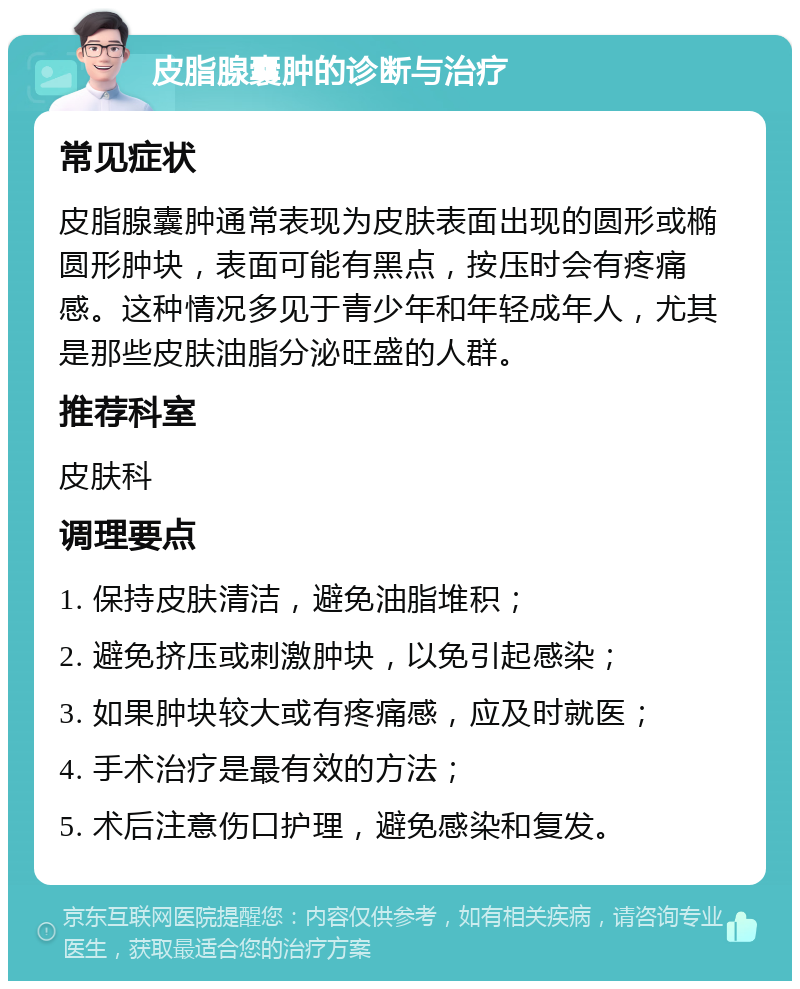 皮脂腺囊肿的诊断与治疗 常见症状 皮脂腺囊肿通常表现为皮肤表面出现的圆形或椭圆形肿块，表面可能有黑点，按压时会有疼痛感。这种情况多见于青少年和年轻成年人，尤其是那些皮肤油脂分泌旺盛的人群。 推荐科室 皮肤科 调理要点 1. 保持皮肤清洁，避免油脂堆积； 2. 避免挤压或刺激肿块，以免引起感染； 3. 如果肿块较大或有疼痛感，应及时就医； 4. 手术治疗是最有效的方法； 5. 术后注意伤口护理，避免感染和复发。