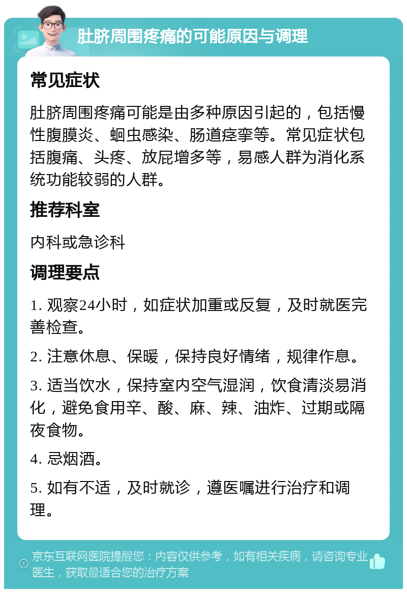 肚脐周围疼痛的可能原因与调理 常见症状 肚脐周围疼痛可能是由多种原因引起的，包括慢性腹膜炎、蛔虫感染、肠道痉挛等。常见症状包括腹痛、头疼、放屁增多等，易感人群为消化系统功能较弱的人群。 推荐科室 内科或急诊科 调理要点 1. 观察24小时，如症状加重或反复，及时就医完善检查。 2. 注意休息、保暖，保持良好情绪，规律作息。 3. 适当饮水，保持室内空气湿润，饮食清淡易消化，避免食用辛、酸、麻、辣、油炸、过期或隔夜食物。 4. 忌烟酒。 5. 如有不适，及时就诊，遵医嘱进行治疗和调理。