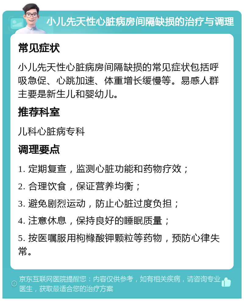 小儿先天性心脏病房间隔缺损的治疗与调理 常见症状 小儿先天性心脏病房间隔缺损的常见症状包括呼吸急促、心跳加速、体重增长缓慢等。易感人群主要是新生儿和婴幼儿。 推荐科室 儿科心脏病专科 调理要点 1. 定期复查，监测心脏功能和药物疗效； 2. 合理饮食，保证营养均衡； 3. 避免剧烈运动，防止心脏过度负担； 4. 注意休息，保持良好的睡眠质量； 5. 按医嘱服用枸橼酸钾颗粒等药物，预防心律失常。