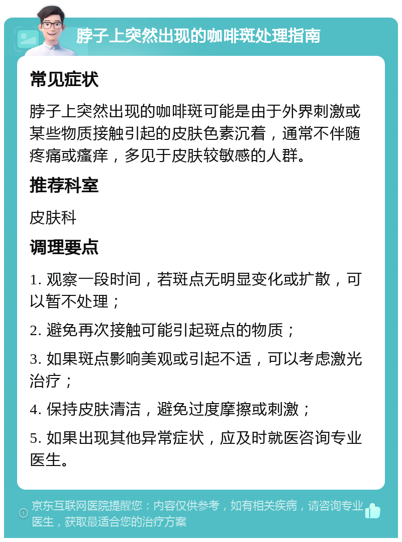 脖子上突然出现的咖啡斑处理指南 常见症状 脖子上突然出现的咖啡斑可能是由于外界刺激或某些物质接触引起的皮肤色素沉着，通常不伴随疼痛或瘙痒，多见于皮肤较敏感的人群。 推荐科室 皮肤科 调理要点 1. 观察一段时间，若斑点无明显变化或扩散，可以暂不处理； 2. 避免再次接触可能引起斑点的物质； 3. 如果斑点影响美观或引起不适，可以考虑激光治疗； 4. 保持皮肤清洁，避免过度摩擦或刺激； 5. 如果出现其他异常症状，应及时就医咨询专业医生。