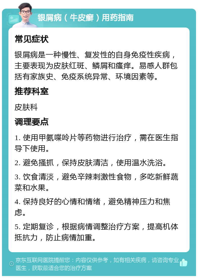 银屑病（牛皮癣）用药指南 常见症状 银屑病是一种慢性、复发性的自身免疫性疾病，主要表现为皮肤红斑、鳞屑和瘙痒。易感人群包括有家族史、免疫系统异常、环境因素等。 推荐科室 皮肤科 调理要点 1. 使用甲氨喋呤片等药物进行治疗，需在医生指导下使用。 2. 避免搔抓，保持皮肤清洁，使用温水洗浴。 3. 饮食清淡，避免辛辣刺激性食物，多吃新鲜蔬菜和水果。 4. 保持良好的心情和情绪，避免精神压力和焦虑。 5. 定期复诊，根据病情调整治疗方案，提高机体抵抗力，防止病情加重。