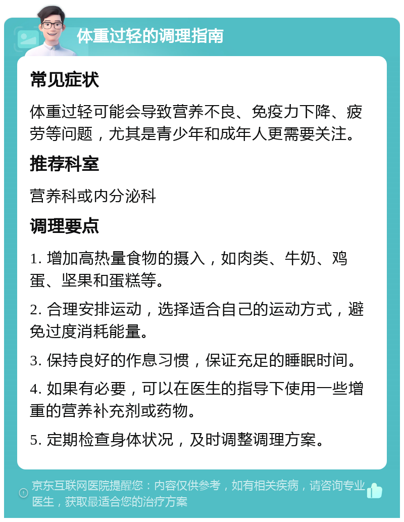 体重过轻的调理指南 常见症状 体重过轻可能会导致营养不良、免疫力下降、疲劳等问题，尤其是青少年和成年人更需要关注。 推荐科室 营养科或内分泌科 调理要点 1. 增加高热量食物的摄入，如肉类、牛奶、鸡蛋、坚果和蛋糕等。 2. 合理安排运动，选择适合自己的运动方式，避免过度消耗能量。 3. 保持良好的作息习惯，保证充足的睡眠时间。 4. 如果有必要，可以在医生的指导下使用一些增重的营养补充剂或药物。 5. 定期检查身体状况，及时调整调理方案。