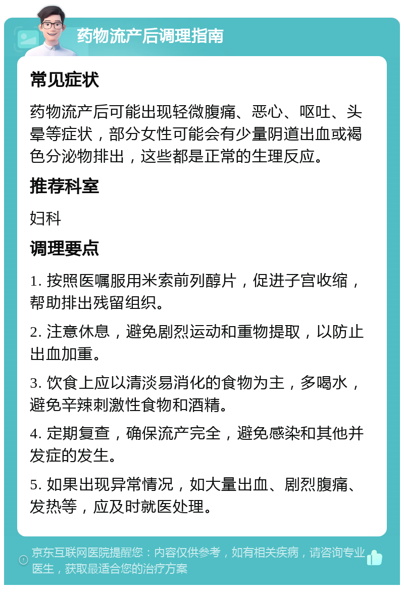 药物流产后调理指南 常见症状 药物流产后可能出现轻微腹痛、恶心、呕吐、头晕等症状，部分女性可能会有少量阴道出血或褐色分泌物排出，这些都是正常的生理反应。 推荐科室 妇科 调理要点 1. 按照医嘱服用米索前列醇片，促进子宫收缩，帮助排出残留组织。 2. 注意休息，避免剧烈运动和重物提取，以防止出血加重。 3. 饮食上应以清淡易消化的食物为主，多喝水，避免辛辣刺激性食物和酒精。 4. 定期复查，确保流产完全，避免感染和其他并发症的发生。 5. 如果出现异常情况，如大量出血、剧烈腹痛、发热等，应及时就医处理。