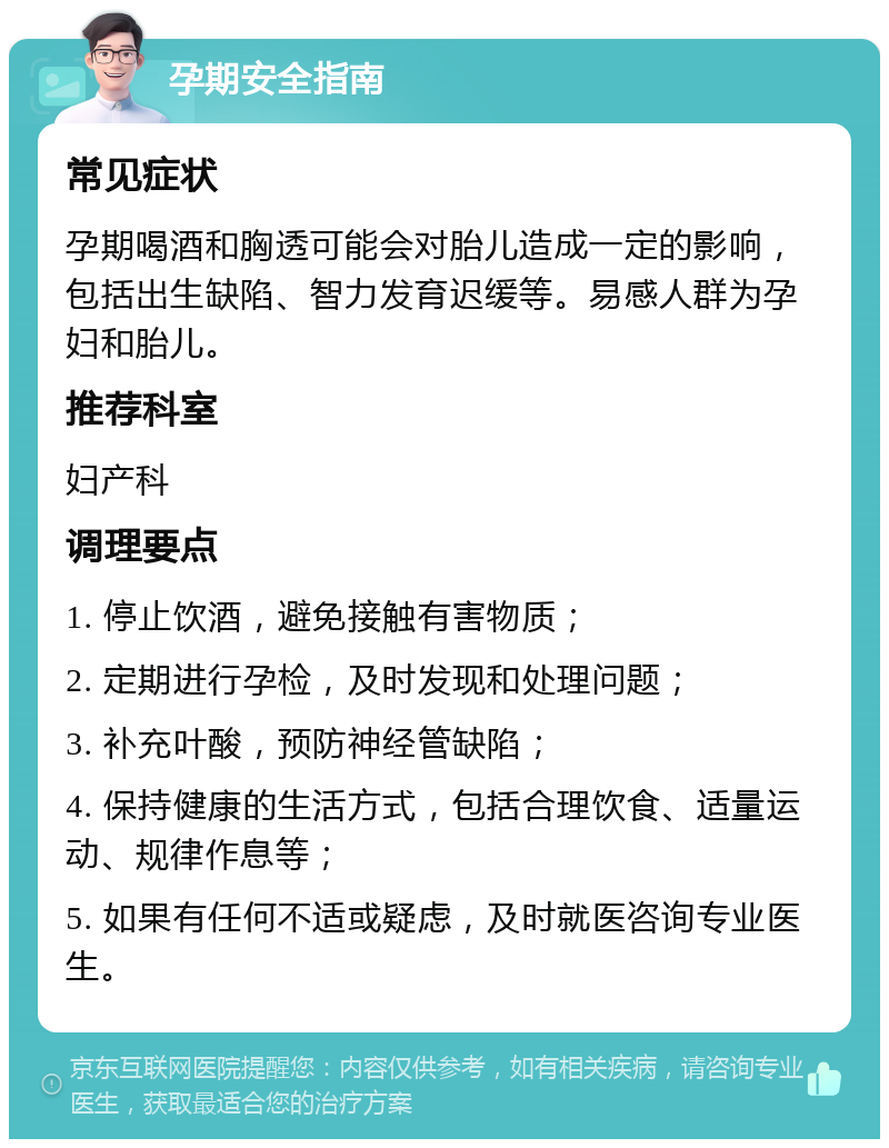 孕期安全指南 常见症状 孕期喝酒和胸透可能会对胎儿造成一定的影响，包括出生缺陷、智力发育迟缓等。易感人群为孕妇和胎儿。 推荐科室 妇产科 调理要点 1. 停止饮酒，避免接触有害物质； 2. 定期进行孕检，及时发现和处理问题； 3. 补充叶酸，预防神经管缺陷； 4. 保持健康的生活方式，包括合理饮食、适量运动、规律作息等； 5. 如果有任何不适或疑虑，及时就医咨询专业医生。