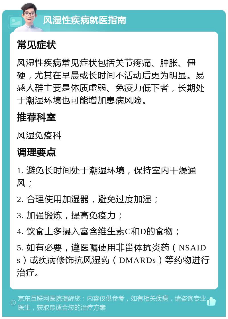 风湿性疾病就医指南 常见症状 风湿性疾病常见症状包括关节疼痛、肿胀、僵硬，尤其在早晨或长时间不活动后更为明显。易感人群主要是体质虚弱、免疫力低下者，长期处于潮湿环境也可能增加患病风险。 推荐科室 风湿免疫科 调理要点 1. 避免长时间处于潮湿环境，保持室内干燥通风； 2. 合理使用加湿器，避免过度加湿； 3. 加强锻炼，提高免疫力； 4. 饮食上多摄入富含维生素C和D的食物； 5. 如有必要，遵医嘱使用非甾体抗炎药（NSAIDs）或疾病修饰抗风湿药（DMARDs）等药物进行治疗。