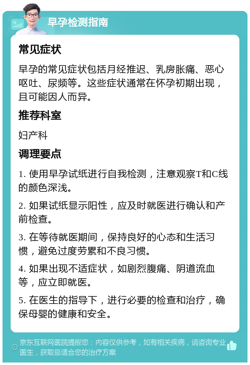 早孕检测指南 常见症状 早孕的常见症状包括月经推迟、乳房胀痛、恶心呕吐、尿频等。这些症状通常在怀孕初期出现，且可能因人而异。 推荐科室 妇产科 调理要点 1. 使用早孕试纸进行自我检测，注意观察T和C线的颜色深浅。 2. 如果试纸显示阳性，应及时就医进行确认和产前检查。 3. 在等待就医期间，保持良好的心态和生活习惯，避免过度劳累和不良习惯。 4. 如果出现不适症状，如剧烈腹痛、阴道流血等，应立即就医。 5. 在医生的指导下，进行必要的检查和治疗，确保母婴的健康和安全。