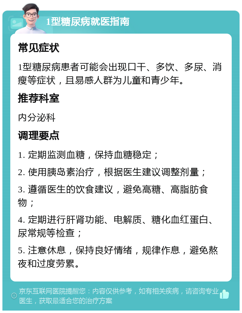 1型糖尿病就医指南 常见症状 1型糖尿病患者可能会出现口干、多饮、多尿、消瘦等症状，且易感人群为儿童和青少年。 推荐科室 内分泌科 调理要点 1. 定期监测血糖，保持血糖稳定； 2. 使用胰岛素治疗，根据医生建议调整剂量； 3. 遵循医生的饮食建议，避免高糖、高脂肪食物； 4. 定期进行肝肾功能、电解质、糖化血红蛋白、尿常规等检查； 5. 注意休息，保持良好情绪，规律作息，避免熬夜和过度劳累。