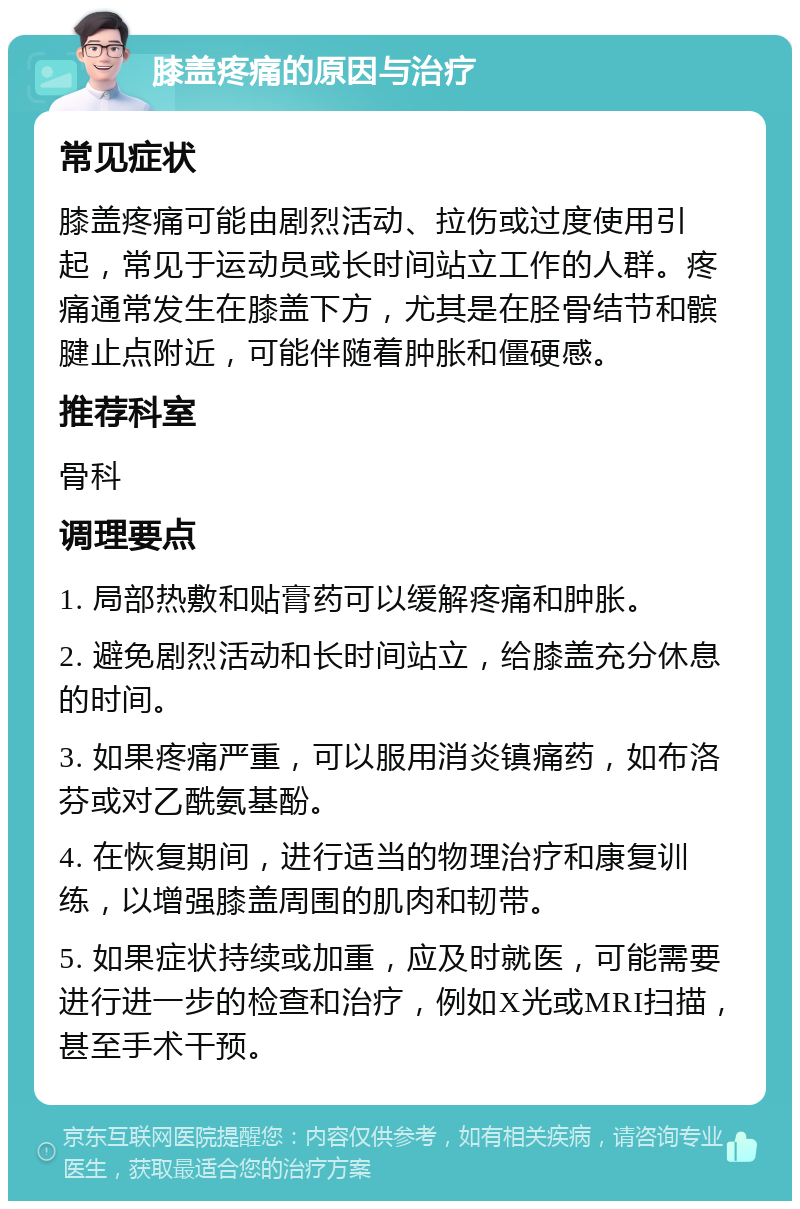 膝盖疼痛的原因与治疗 常见症状 膝盖疼痛可能由剧烈活动、拉伤或过度使用引起，常见于运动员或长时间站立工作的人群。疼痛通常发生在膝盖下方，尤其是在胫骨结节和髌腱止点附近，可能伴随着肿胀和僵硬感。 推荐科室 骨科 调理要点 1. 局部热敷和贴膏药可以缓解疼痛和肿胀。 2. 避免剧烈活动和长时间站立，给膝盖充分休息的时间。 3. 如果疼痛严重，可以服用消炎镇痛药，如布洛芬或对乙酰氨基酚。 4. 在恢复期间，进行适当的物理治疗和康复训练，以增强膝盖周围的肌肉和韧带。 5. 如果症状持续或加重，应及时就医，可能需要进行进一步的检查和治疗，例如X光或MRI扫描，甚至手术干预。