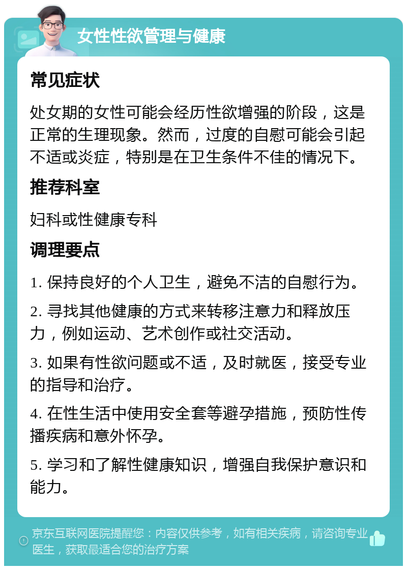 女性性欲管理与健康 常见症状 处女期的女性可能会经历性欲增强的阶段，这是正常的生理现象。然而，过度的自慰可能会引起不适或炎症，特别是在卫生条件不佳的情况下。 推荐科室 妇科或性健康专科 调理要点 1. 保持良好的个人卫生，避免不洁的自慰行为。 2. 寻找其他健康的方式来转移注意力和释放压力，例如运动、艺术创作或社交活动。 3. 如果有性欲问题或不适，及时就医，接受专业的指导和治疗。 4. 在性生活中使用安全套等避孕措施，预防性传播疾病和意外怀孕。 5. 学习和了解性健康知识，增强自我保护意识和能力。