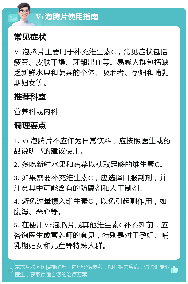 Vc泡腾片使用指南 常见症状 Vc泡腾片主要用于补充维生素C，常见症状包括疲劳、皮肤干燥、牙龈出血等。易感人群包括缺乏新鲜水果和蔬菜的个体、吸烟者、孕妇和哺乳期妇女等。 推荐科室 营养科或内科 调理要点 1. Vc泡腾片不应作为日常饮料，应按照医生或药品说明书的建议使用。 2. 多吃新鲜水果和蔬菜以获取足够的维生素C。 3. 如果需要补充维生素C，应选择口服制剂，并注意其中可能含有的防腐剂和人工制剂。 4. 避免过量摄入维生素C，以免引起副作用，如腹泻、恶心等。 5. 在使用Vc泡腾片或其他维生素C补充剂前，应咨询医生或营养师的意见，特别是对于孕妇、哺乳期妇女和儿童等特殊人群。