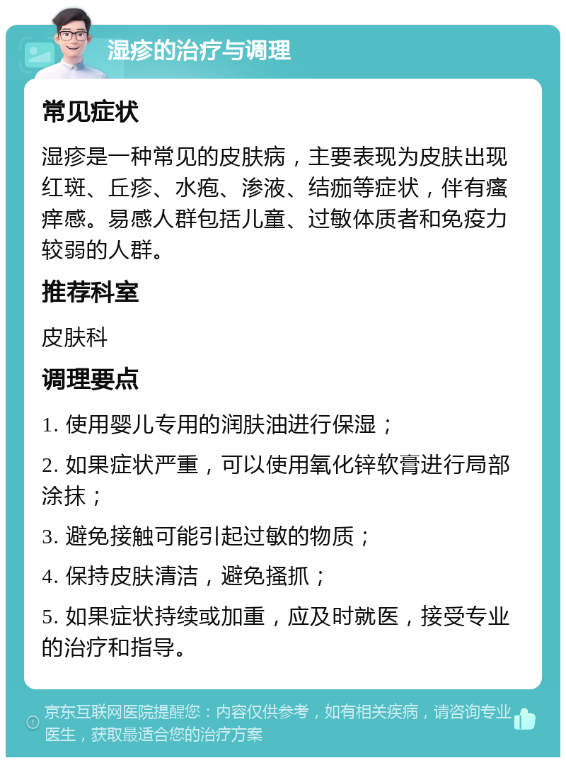 湿疹的治疗与调理 常见症状 湿疹是一种常见的皮肤病，主要表现为皮肤出现红斑、丘疹、水疱、渗液、结痂等症状，伴有瘙痒感。易感人群包括儿童、过敏体质者和免疫力较弱的人群。 推荐科室 皮肤科 调理要点 1. 使用婴儿专用的润肤油进行保湿； 2. 如果症状严重，可以使用氧化锌软膏进行局部涂抹； 3. 避免接触可能引起过敏的物质； 4. 保持皮肤清洁，避免搔抓； 5. 如果症状持续或加重，应及时就医，接受专业的治疗和指导。