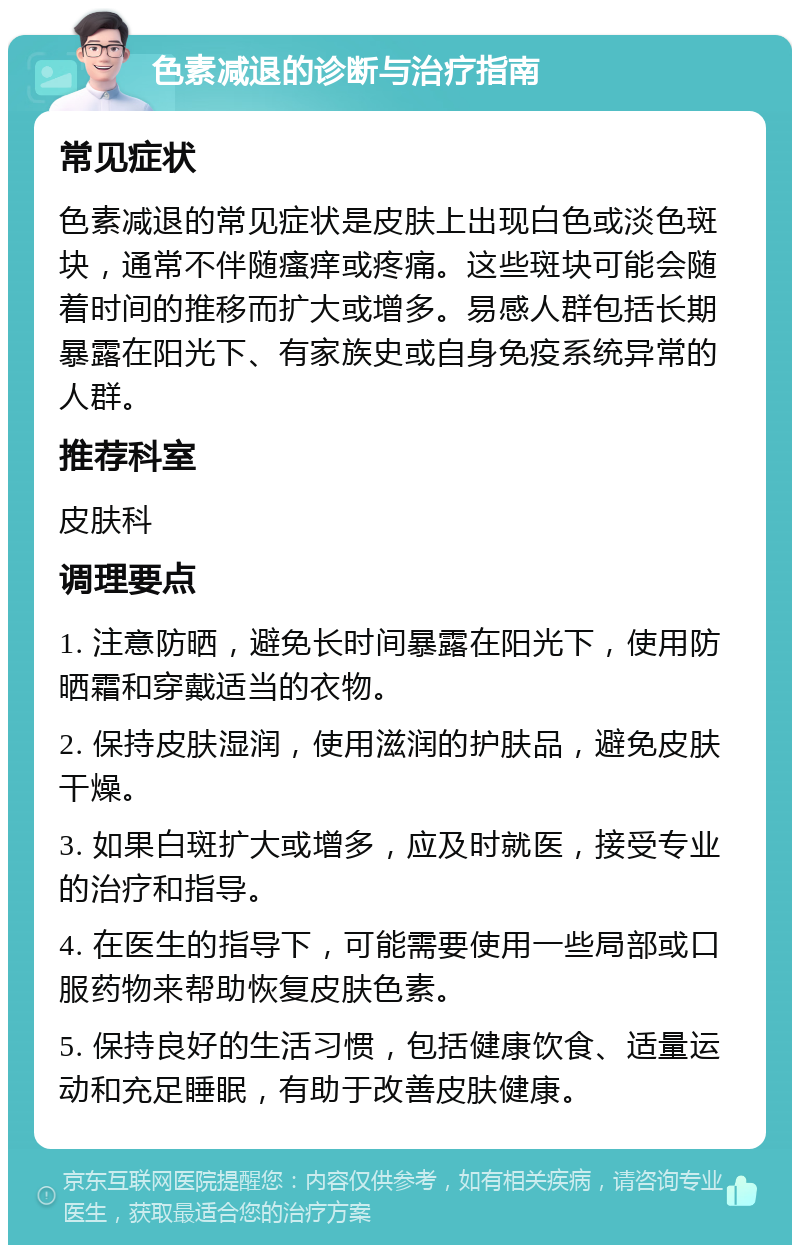 色素减退的诊断与治疗指南 常见症状 色素减退的常见症状是皮肤上出现白色或淡色斑块，通常不伴随瘙痒或疼痛。这些斑块可能会随着时间的推移而扩大或增多。易感人群包括长期暴露在阳光下、有家族史或自身免疫系统异常的人群。 推荐科室 皮肤科 调理要点 1. 注意防晒，避免长时间暴露在阳光下，使用防晒霜和穿戴适当的衣物。 2. 保持皮肤湿润，使用滋润的护肤品，避免皮肤干燥。 3. 如果白斑扩大或增多，应及时就医，接受专业的治疗和指导。 4. 在医生的指导下，可能需要使用一些局部或口服药物来帮助恢复皮肤色素。 5. 保持良好的生活习惯，包括健康饮食、适量运动和充足睡眠，有助于改善皮肤健康。